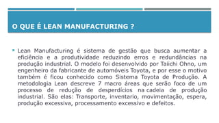 O QUE É LEAN MANUFACTURING ?
 Lean Manufacturing é sistema de gestão que busca aumentar a
eficiência e a produtividade reduzindo erros e redundâncias na
produção industrial. O modelo foi desenvolvido por Taiichi Ohno, um
engenheiro da fabricante de automóveis Toyota, e por esse o motivo
também é ficou conhecido como Sistema Toyota de Produção. A
metodologia Lean descreve 7 macro áreas que serão foco de um
processo de redução de desperdícios na cadeia de produção
industrial. São elas: Transporte, inventario, movimentação, espera,
produção excessiva, processamento excessivo e defeitos.
 