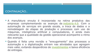 CONTINUAÇÃO...
 A manufatura enxuta é incorporada na rotina produtiva das
empresas complementando os avanços da indústria 4.0. Com a
automação de serviços em grande escala, a troca de dados e a
remodelagem de etapas de produção e processos com uso de
máquinas, inteligência artificial e computadores, é ainda mais
relevante que a qualidade da gestão operacional acompanhe o ritmo
dos avanços.
 Quando é feita uma revisão e “enxugamento” dos processos a
automação e a digitalização entram nas atividades que agregam
mais valor, evitando desperdícios de investimentos e baixa eficiência
de entregas.
 