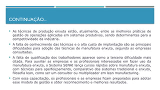 CONTINUAÇÃO...
 As técnicas de produção enxuta estão, atualmente, entre as melhores práticas de
gestão de operações aplicadas em sistemas produtivos, sendo determinantes para a
competitividade da indústria.
 A falta de conhecimento das técnicas e o alto custo de implantação são as principais
dificuldades para adoção das técnicas de manufatura enxuta, segundo as empresas
consultadas.
 A falta de qualificação dos trabalhadores aparece como a terceira dificuldade mais
citada. Para auxiliar as empresas e os profissionais interessados em fazer uso da
manufatura enxuta, o Sistema SENAI lança cursos rápidos sobre manufatura enxuta,
com técnicas para aperfeiçoamento, comparativo dos sistemas tradicional e enxuto,
filosofia lean, como ser um consultor ou multiplicador em lean manufacturing.
 Com essa capacitação, os profissionais e as empresas ficam preparados para adotar
esse modelo de gestão e obter reconhecimento e melhores resultados.
 