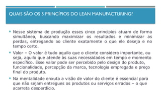 QUAIS SÃO OS 5 PRINCÍPIOS DO LEAN MANUFACTURING?
 Nesse sistema de produção esses cinco princípios atuam de forma
simultânea, buscando maximizar os resultados e minimizar as
perdas, entregando ao cliente exatamente o que ele deseja e no
tempo certo.
 Valor – O valor é tudo aquilo que o cliente considera importante, ou
seja, aquilo que atende às suas necessidades em tempo e momento
específico. Esse valor pode ser percebido pelo design do produto,
funcionalidade, percepção da marca, tecnologia empregada e preço
final do produto.
 Na mentalidade enxuta a visão de valor do cliente é essencial para
que não sejam entregues os produtos ou serviços errados – o que
acarreta desperdício.
 