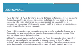 CONTINUAÇÃO...
 Fluxo de valor – O fluxo de valor é a soma de todas as fases que levam o produto
da cadeia produtiva ao cliente. Ao analisar cada fase deve-se separar o que
agrega ou não valor, eliminando etapas desnecessárias ou repetitivas e
fortalecendo etapas que efetivamente tornam matéria-prima em um produto que
os clientes estão dispostos a consumir.
 Fluxo – O fluxo contínuo da manufatura enxuta prevê a produção de cada parte
do produto por vez, seguindo um estágio de processo onde cada etapa é feita
sem parada ou desperdício entre elas.
 A filosofia entende que, ao definir o valor e o fluxo de produção ideal é possível
chegar ao que realmente agrega valor e fazendo rapidamente o “produto
perfeito” para aquele consumidor e suas preferências. Esse pilar contrasta com
parte da produção industrial que considera mais eficiente produzir em lotes.
 
