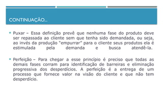 CONTINUAÇÃO...
 Puxar – Essa definição prevê que nenhuma fase do produto deve
ser repassada ao cliente sem que tenha sido demandada, ou seja,
ao invés da produção “empurrar” para o cliente seus produtos ela é
estimulada pela demanda e busca atendê-la.
 Perfeição – Para chegar a esse princípio é preciso que todas as
demais fases corram para identificação de barreiras e eliminação
progressiva dos desperdícios. A perfeição é a entrega de um
processo que fornece valor na visão do cliente e que não tem
desperdício.
 
