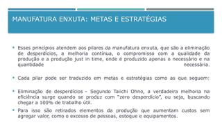 MANUFATURA ENXUTA: METAS E ESTRATÉGIAS
 Esses princípios atendem aos pilares da manufatura enxuta, que são a eliminação
de desperdícios, a melhoria contínua, o compromisso com a qualidade da
produção e a produção just in time, onde é produzido apenas o necessário e na
quantidade necessária.
 Cada pilar pode ser traduzido em metas e estratégias como as que seguem:
 Eliminação de desperdícios – Segundo Taiichi Ohno, a verdadeira melhoria na
eficiência surge quando se produz com “zero desperdício”, ou seja, buscando
chegar a 100% de trabalho útil.
 Para isso são retirados elementos da produção que aumentam custos sem
agregar valor, como o excesso de pessoas, estoque e equipamentos.
 