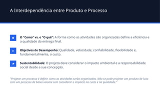 A Interdependência entre Produto e Processo
O "Como" vs. o "O quê": A forma como as atividades são organizadas define a eficiência e
a qualidade da entrega final.
Objetivos de Desempenho: Qualidade, velocidade, confiabilidade, flexibilidade e,
fundamentalmente, o custo.
Sustentabilidade: O projeto deve considerar o impacto ambiental e a responsabilidade
social desde a sua concepção.
"Projetar um processo é definir como as atividades serão organizadas. Não se pode projetar um produto de luxo
com um processo de baixo volume sem considerar o impacto no custo e na qualidade."
 