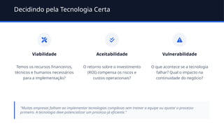 Decidindo pela Tecnologia Certa
Viabilidade
Temos os recursos financeiros,
técnicos e humanos necessários
para a implementação?
Aceitabilidade
O retorno sobre o investimento
(ROI) compensa os riscos e
custos operacionais?
Vulnerabilidade
O que acontece se a tecnologia
falhar? Qual o impacto na
continuidade do negócio?
"Muitas empresas falham ao implementar tecnologias complexas sem treinar a equipe ou ajustar o processo
primeiro. A tecnologia deve potencializar um processo já eficiente."
 