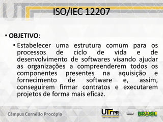 ISO/IEC 12207
• OBJETIVO:
• Estabelecer uma estrutura comum para os
processos de ciclo de vida e de
desenvolvimento de softwares visando ajudar
as organizações a compreenderem todos os
componentes presentes na aquisição e
fornecimento de software e, assim,
conseguirem firmar contratos e executarem
projetos de forma mais eficaz.
 