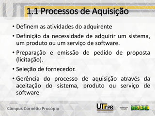 1.1 Processos de Aquisição
• Definem as atividades do adquirente
• Definição da necessidade de adquirir um sistema,
um produto ou um serviço de software.
• Preparação e emissão de pedido de proposta
(licitação).
• Seleção de fornecedor.
• Gerência do processo de aquisição através da
aceitação do sistema, produto ou serviço de
software
 