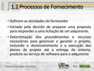 1.2 Processos de Fornecimento
• Definem as atividades do fornecedor
• Iniciado pela decisão de preparar uma proposta
para responder a uma licitação de um adquirente.
• Determinação dos procedimentos e recursos
necessários para gerenciar e garantir o projeto,
incluindo o desenvolvimento e a execução dos
planos de projeto até a entrega do sistema,
produto ou serviço de software para o adquirente
 