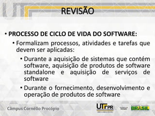 REVISÃO
• PROCESSO DE CICLO DE VIDA DO SOFTWARE:
• Formalizam processos, atividades e tarefas que
devem ser aplicadas:
• Durante a aquisição de sistemas que contém
software, aquisição de produtos de software
standalone e aquisição de serviços de
software
• Durante o fornecimento, desenvolvimento e
operação de produtos de software
 