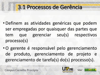 3.1 Processos de Gerência
• Definem as atividades genéricas que podem
ser empregadas por quaisquer das partes que
tem que gerenciar seu(s) respectivos
processo(s)
• O gerente é responsável pelo gerenciamento
de produto, gerenciamento de projeto e
gerenciamento de tarefa(s) do(s) processo(s).
 