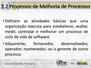3.2 Processos de Melhoria de Processos
• Definem as atividades básicas que uma
organização executa para estabelecer, avaliar,
medir, controlar e melhorar um processo de
ciclo de vida de software
• Adquirente, fornecedor, desenvolvedor,
operador, mantenedor, ou o gerente de outro
processo
 