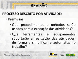 REVISÃO
PROCESSO DESCRITO POR ATIVIDADE:
• Premissas:
• Que procedimentos e métodos serão
usados para a execução das atividades?
• Que ferramentas e equipamentos
suportarão a realização das atividades,
de forma a simplificar e automatizar o
trabalho?
 