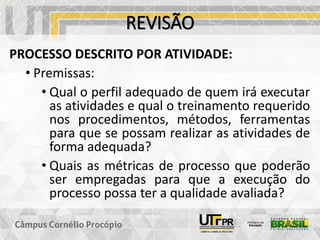 REVISÃO
PROCESSO DESCRITO POR ATIVIDADE:
• Premissas:
• Qual o perfil adequado de quem irá executar
as atividades e qual o treinamento requerido
nos procedimentos, métodos, ferramentas
para que se possam realizar as atividades de
forma adequada?
• Quais as métricas de processo que poderão
ser empregadas para que a execução do
processo possa ter a qualidade avaliada?
 