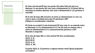 Exercício 01 Uma reta de perfil tem seu ponto (O) sobre linha de terra na
abscissa 3 e seu ponto (D) com cota e afastamento 12. O Ponto (M) se
encontra na mesma abscissa, tem cota e afastamento 6. (C) pertence a
reta OD?
02 A reta de topo AB encontra-se entre os afastamentos 2 e 12 e na
cota 6, qual a condição para que (F) pertença à AB?
Indique as coordenadas e desenhe.
03 Certo ou errado? A reta horizontal CD tem cota 4 e se estende entre
as abscissas 1 e 9 e afastamentos 0 e 9. Se (H) está na mesma cota e
entre os afastamentos 0 e 9, necessariamente pertence a CD?
Desenhe e responda
04 A reta de topo AB e a reta vertical CD tem coordenadas:
(A)[3, 2, 1]
(B)[3,10,1]
(C)[3, 6, 4]
(D)[3, 6, 10]
O ponto (G)[3, 6, 3] pertence a alguma dessas retas? Quais projeções
coincidem?
 