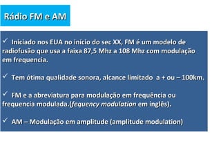  Iniciado nos EUA no início do sec XX, FM é um modelo deIniciado nos EUA no início do sec XX, FM é um modelo de
radiofusão que usa a faixa 87,5 Mhz a 108 Mhz com modulaçãoradiofusão que usa a faixa 87,5 Mhz a 108 Mhz com modulação
em frequencia.em frequencia.
 Tem ótima qualidade sonora, alcance limitado a + ou – 100km.Tem ótima qualidade sonora, alcance limitado a + ou – 100km.
 FM e a abreviatura para modulação em frequência ouFM e a abreviatura para modulação em frequência ou
frequencia modulada.(frequencia modulada.(fequency modulationfequency modulation em inglês).em inglês).
 AM – Modulação em amplitude (amplitude modulation)AM – Modulação em amplitude (amplitude modulation)
Rádio FM e AMRádio FM e AM
 
