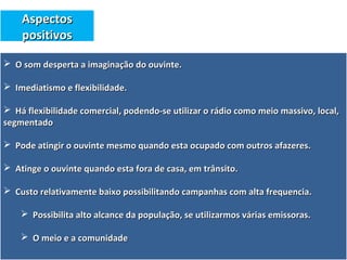  O som desperta a imaginação do ouvinte.O som desperta a imaginação do ouvinte.
 Imediatismo e flexibilidade.Imediatismo e flexibilidade.
 Há flexibilidade comercial, podendo-se utilizar o rádio como meio massivo, local,Há flexibilidade comercial, podendo-se utilizar o rádio como meio massivo, local,
segmentadosegmentado
 Pode atingir o ouvinte mesmo quando esta ocupado com outros afazeres.Pode atingir o ouvinte mesmo quando esta ocupado com outros afazeres.
 Atinge o ouvinte quando esta fora de casa, em trânsito.Atinge o ouvinte quando esta fora de casa, em trânsito.
 Custo relativamente baixo possibilitando campanhas com alta frequencia.Custo relativamente baixo possibilitando campanhas com alta frequencia.
 Possibilita alto alcance da população, se utilizarmos várias emissoras.Possibilita alto alcance da população, se utilizarmos várias emissoras.
 O meio e a comunidadeO meio e a comunidade
AspectosAspectos
positivospositivos
 