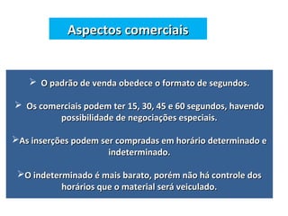 Aspectos comerciaisAspectos comerciais
 O padrão de venda obedece o formato de segundos.O padrão de venda obedece o formato de segundos.
 Os comerciais podem ter 15, 30, 45 e 60 segundos, havendoOs comerciais podem ter 15, 30, 45 e 60 segundos, havendo
possibilidade de negociações especiais.possibilidade de negociações especiais.
As inserções podem ser compradas em horário determinado eAs inserções podem ser compradas em horário determinado e
indeterminado.indeterminado.
O indeterminado é mais barato, porém não há controle dosO indeterminado é mais barato, porém não há controle dos
horários que o material será veiculado.horários que o material será veiculado.
 
