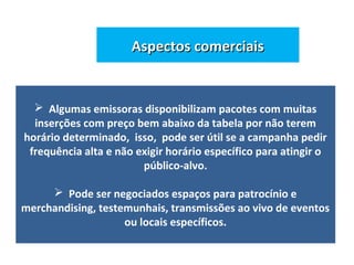 Aspectos comerciaisAspectos comerciais
 Algumas emissoras disponibilizam pacotes com muitas
inserções com preço bem abaixo da tabela por não terem
horário determinado, isso, pode ser útil se a campanha pedir
frequência alta e não exigir horário específico para atingir o
público-alvo.
 Pode ser negociados espaços para patrocínio e
merchandising, testemunhais, transmissões ao vivo de eventos
ou locais específicos.
 