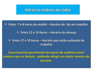 Horários nobres do rádioHorários nobres do rádio
 Entre 7 e 8 horas da manhã – Horário de ida ao trabalho.Entre 7 e 8 horas da manhã – Horário de ida ao trabalho.
 Entre 12 e 14 horas – Horário do almoçoEntre 12 e 14 horas – Horário do almoço
 Entre 17 e 19 horas – Horário que estão voltando doEntre 17 e 19 horas – Horário que estão voltando do
trabalhotrabalho
Esses horários geralmente tem picos de audiência bemEsses horários geralmente tem picos de audiência bem
maiores que os demais , podendo atingir um maior número demaiores que os demais , podendo atingir um maior número de
pessoas.pessoas.
 