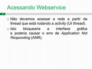 Acessando Webservice
10
 Não devemos acessar a rede a partir da
thread que está rodando a activity (UI thread).
 Isto bloquearia a interface gráfca
e poderia causar o erro de Application Not
Responding (ANR).
 