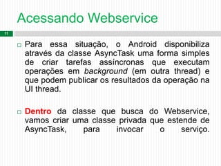Acessando Webservice
11
 Para essa situação, o Android disponibiliza
através da classe AsyncTask uma forma simples
de criar tarefas assíncronas que executam
operações em background (em outra thread) e
que podem publicar os resultados da operação na
UI thread.
 Dentro da classe que busca do Webservice,
vamos criar uma classe privada que estende de
AsyncTask, para invocar o serviço.
 