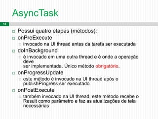AsyncTask
15
 Possui quatro etapas (métodos):
 onPreExecute
 invocado na UI thread antes da tarefa ser executada
 doInBackground
 é invocado em uma outra thread e é onde a operação
deve
ser implementada. Único método obrigatório.
 onProgressUpdate
 este método é invocado na UI thread após o
publishProgress ser executado
 onPostExecute
 também invocado na UI thread, este método recebe o
Result como parâmetro e faz as atualizações de tela
necessárias
 