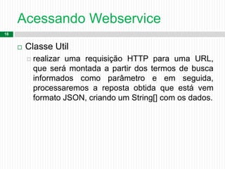 Acessando Webservice
18
 Classe Util
 realizar uma requisição HTTP para uma URL,
que será montada a partir dos termos de busca
informados como parâmetro e em seguida,
processaremos a reposta obtida que está vem
formato JSON, criando um String[] com os dados.
 