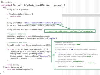 21
"https://www.googleapis.com/books/v1/volumes?q=“
JSONArray resultados =
jsonObject.getJSONArray("items");
// montamos o resultado
String[] results = new String[resultados.length()];
for (int i = 0; i < resultados.length(); i++) {
JSONObject result = resultados.getJSONObject(i);
String empresa = result.getString("kind");
JSONObject volumeInfo =
result.getJSONObject("volumeInfo");
String title = volumeInfo.getString("title");
results[i] = title + empresa;
}
 