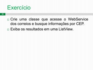 Exercício
23
 Crie uma classe que acesse o WebService
dos correios e busque informações por CEP.
 Exiba os resultados em uma ListView.
 