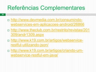 Referências Complementares
25
 http://www.devmedia.com.br/consumindo-
webservices-em-aplicacoes-android/26866
 http://www.theclub.com.br/restrito/revistas/201
309/andr1309.aspx
 http://www.k19.com.br/artigos/webservice-
restful-utilizando-json/
 http://www.k19.com.br/artigos/criando-um-
webservice-restful-em-java/
 