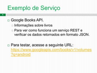 Exemplo de Serviço
6
 Google Books API.
 Informações sobre livros
 Para ver como funciona um serviço REST e
verificar os dados retornados em formato JSON.
 Para testar, acesse a seguinte URL:
https://www.googleapis.com/books/v1/volumes
?q=android
 