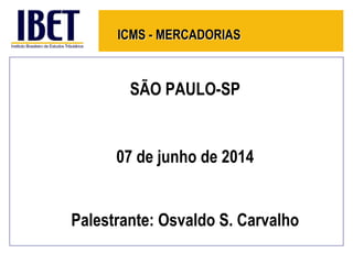 ICMS - MERCADORIAS
SÃO PAULO-SP
07 de junho de 2014
Palestrante: Osvaldo S. Carvalho
 
