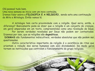 Olá pessoal tudo bem.
Uma nova semana se inicia com um novo conteúdo.
Iremos falar sobre a FILOSOFIA E A RELIGIÃO, sendo esta uma continuação
do Mito e Mitologia. Então vamos lá.
A mitologia tem certa proximidade com a religião. Qual seria, então, a
diferença? Basicamente pode-se dizer que a religião é um conjunto de crenças,
em geral amparadas em um texto, compreendidas como uma revelação de Deus.
Por serem verdades reveladas por Deus não podem ser contestadas.
Dizemos por isso, que as religiões são dogmáticas.
DOGMAS são fundamentos indiscutíveis, verdades absolutas que não podem ser
questionadas.
Outra característica importante da religião é a existência de ritos que
orientam a relação dos seres humanos com a(s) divindade(s). De modo geral
tornam-se instituições que controlam o funcionamento do grupo religioso.
 