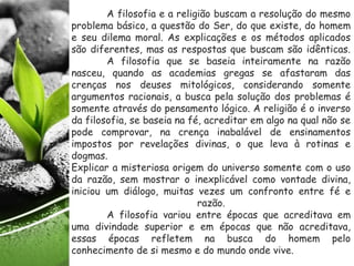 A filosofia e a religião buscam a resolução do mesmo
problema básico, a questão do Ser, do que existe, do homem
e seu dilema moral. As explicações e os métodos aplicados
são diferentes, mas as respostas que buscam são idênticas.
A filosofia que se baseia inteiramente na razão
nasceu, quando as academias gregas se afastaram das
crenças nos deuses mitológicos, considerando somente
argumentos racionais, a busca pela solução dos problemas é
somente através do pensamento lógico. A religião é o inverso
da filosofia, se baseia na fé, acreditar em algo na qual não se
pode comprovar, na crença inabalável de ensinamentos
impostos por revelações divinas, o que leva à rotinas e
dogmas.
Explicar a misteriosa origem do universo somente com o uso
da razão, sem mostrar o inexplicável como vontade divina,
iniciou um diálogo, muitas vezes um confronto entre fé e
razão.
A filosofia variou entre épocas que acreditava em
uma divindade superior e em épocas que não acreditava,
essas épocas refletem na busca do homem pelo
conhecimento de si mesmo e do mundo onde vive.
 