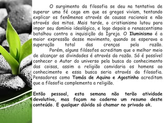 O surgimento da filosofia se deu na tentativa de
superar uma fé cega em que os gregos viviam, tentando
explicar os fenômenos através de causas racionais e não
através dos mitos. Mais tarde, o cristianismo lutou para
impor seu domínio ideológico, e logo depois o renascentismo
batalhou contra a inquisição da Igreja. O Iluminismo é a
maior expressão desse movimento, quando se esperava a
superação total das crenças pela razão.
Porém, alguns filósofos acreditam que o melhor meio
de alcançar as divindades é através da razão. Só é possível
conhecer o Autor do universo pela busca do conhecimento
das coisas, assim a religião convidaria os homens ao
conhecimento e essa busca seria através da filosofia.
Pensadores como Tomás de Aquino e Agostinho acreditam
que a filosofia complementa a religião.
Então pessoal, esta semana não terão atividade
devolutiva, mas façam no caderno um resumo deste
conteúdo. E qualquer dúvida só chamar no privado ok.
 