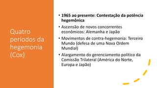 Quatro
períodos da
hegemonia
(Cox)
• 1965 ao presente: Contestação da potência
hegemônica
• Ascensão de novos concorrentes
econômicos: Alemanha e Japão
• Movimentos de contra-hegemonia: Terceiro
Mundo (defesa de uma Nova Ordem
Mundial)
• Alargamento do gerenciamento político da
Comissão Trilateral (América do Norte,
Europa e Japão)
 