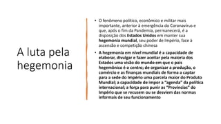 A luta pela
hegemonia
• O fenômeno político, econômico e militar mais
importante, anterior à emergência do Coronavírus e
que, após o fim da Pandemia, permanecerá, é a
disposição dos Estados Unidos em manter sua
hegemonia mundial, seu poder de Império, face à
ascensão e competição chinesa
• A hegemonia em nível mundial é a capacidade de
elaborar, divulgar e fazer aceitar pela maioria dos
Estados uma visão do mundo em que o país
hegemônico é o centro; de organizar a produção, o
comércio e as finanças mundiais de forma a captar
para a sede do Império uma parcela maior do Produto
Mundial; a capacidade de impor a “agenda” da política
internacional; a força para punir as “Províncias” do
Império que se recusem ou se desviem das normas
informais de seu funcionamento
 
