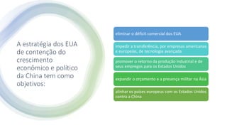 A estratégia dos EUA
de contenção do
crescimento
econômico e político
da China tem como
objetivos:
eliminar o déficit comercial dos EUA
impedir a transferência, por empresas americanas
e europeias, de tecnologia avançada
promover o retorno da produção industrial e de
seus empregos para os Estados Unidos
expandir o orçamento e a presença militar na Ásia
alinhar os países europeus com os Estados Unidos
contra a China
 