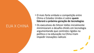 EUA X CHINA
• O mais forte embate e competição entre
China e Estados Unidos é sobre quem
liderará a próxima geração de tecnologias
• Os executivos do Silicon Valles inicialmente
minimizaram o desafio chinês em tecnologia
argumentando que controles rígidos na
política e na educação na China iriam
impedir inovações radicais
 