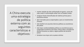 A China executa
uma estratégia
de política
externa com as
seguintes
características e
objetivos:
• manter relações de não-confrontação em geral e, acima de
tudo, evitar a confrontação militar com os Estados Unidos
• assegurar fontes diversificadas de matérias primas para a
economia chinesa
• abrir mercados para as exportações e para os investimentos
chineses
• não interferir em assuntos internos políticos ou econômicos
dos países
• não impor condicionalidades políticas ou econômicas para a
cooperação econômica nem fazer críticas sobre a situação de
direitos humanos ou sobre o regime político de terceiros
países
• fortalecer seus laços com os países vizinhos
 