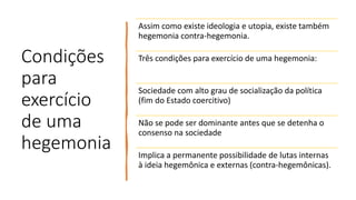 Condições
para
exercício
de uma
hegemonia
Assim como existe ideologia e utopia, existe também
hegemonia contra-hegemonia.
Três condições para exercício de uma hegemonia:
Sociedade com alto grau de socialização da política
(fim do Estado coercitivo)
Não se pode ser dominante antes que se detenha o
consenso na sociedade
Implica a permanente possibilidade de lutas internas
à ideia hegemônica e externas (contra-hegemônicas).
 