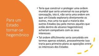 Para um
Estado
tornar-se
hegemônico
• Teria que construir e proteger uma ordem
mundial que seria universal na sua própria
concepção, isto é, não seria uma ordem em
que um Estado exploraria diretamente os
outros, mas uma na qual a maioria dos
outros Estados (ou pelo menos aqueles que
estão dentro do alcance hegemônico)
achariam compatíveis com os seus
interesses
• Tal ordem dificilmente seria concebida em
termos apenas estatais, provavelmente isso
traria para primeiro plano as oposições entre
os interesses dos Estados
 