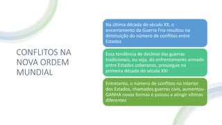 CONFLITOS NA
NOVA ORDEM
MUNDIAL
Na última década do século XX, o
encerramento da Guerra Fria resultou na
diminuição do número de conflitos entre
Estados
Essa tendência de declínio das guerras
tradicionais, ou seja, do enfrentamento armado
entre Estados soberanos, prossegue na
primeira década do século XXI
Entretanto, o número de conflitos no interior
dos Estados, chamados guerras civis, aumentou
GANHA novas formas e passou a atingir vítimas
diferentes
 