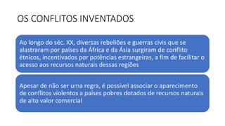 OS CONFLITOS INVENTADOS
Ao longo do séc. XX, diversas rebeliões e guerras civis que se
alastraram por países da África e da Ásia surgiram de conflito
étnicos, incentivados por potências estrangeiras, a fim de facilitar o
acesso aos recursos naturais dessas regiões
Apesar de não ser uma regra, é possível associar o aparecimento
de conflitos violentos a países pobres dotados de recursos naturais
de alto valor comercial
 