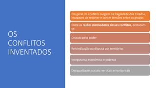 OS
CONFLITOS
INVENTADOS
Em geral, os conflitos surgem da fragilidade dos Estados,
incapazes de resolver e conter tensões entre os grupos
Entre as razões motivadores desses conflitos, destacam-
se:
Disputa pelo poder
Reivindicação ou disputa por territórios
Insegurança econômica e pobreza
Desigualdades sociais: verticais e horizontais
 
