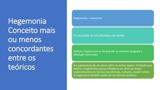 Hegemonia
Conceito mais
ou menos
concordantes
entre os
teóricos
Hegemonia = consenso
É o resultado da luta ideológica de classes
Bakhtin: hegemonia se dá quando se mantém apagada a
ideologia dominada
É a supremacia de um povo sobre os outros povos. O Estado que
detêm a hegemonia possui influência em diversas áreas,
especialmente em termos econômicos, culturais, poder militar.
A hegemonia também pode ser em termos políticos
 