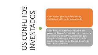 OS
CONFLITOS
INVENTADOS
Guerras civis geram perdas de vidas,
mutilação e sofrimento generalizado
Além disso, esses conflitos resultam em
graves problemas econômicos, pois causam a
desorganização da infraestrutura dos país
atingido, a desintegração dos serviços de
saúde e educação e a destruição de parte de
seus recursos naturais
 