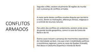 CONFLITOS
ARMADOS
Segundo a ONU, existem atualmente 30 regiões do mundo
com a presença de conflitos armados
A maior parte destes conflitos envolve disputas por território
e inclui, dentre as motivações, diferenças étnicas, religiosas e
o controle de recursos naturais
Para além dos conflitos em andamento, existem ainda zonas
de grande tensão geopolítica, como é o caso da Coreia do
Norte e do Irã
Outros casos incluem a presença de movimentos separatistas
de intensidade variável, mas que criam instabilidades políticas
e econômicas regionais, como os casos do Quebec (Canadá),
País Basco e Catalunha (Espanha) e Irlanda do Norte
 