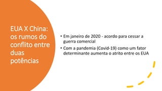 EUA X China:
os rumos do
conflito entre
duas
potências
• Em janeiro de 2020 - acordo para cessar a
guerra comercial
• Com a pandemia (Covid-19) como um fator
determinante aumenta o atrito entre os EUA
 