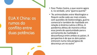 EUA X China: os
rumos do
conflito entre
duas potências
• Para Thales Castro, o que ocorre agora
é, na verdade, uma “guerra quente”
• “As animosidades entre Washington e
Pequim serão cada vez mais visíveis,
com questões de biotecnologia, guerra
comercial e também de rivalidade em
relação à América Latina e África. A
pandemia afetou de maneira crítica
essa janela de oportunidade para o
acirramento da rivalidade e
desconfiança entre ambos os países. A
perspectiva é de que os dois países
entraram numa rota perigosa de
descrença um no outro”
 